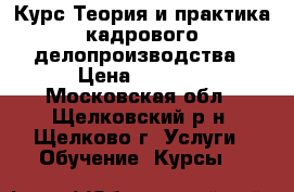 Курс Теория и практика кадрового делопроизводства › Цена ­ 6 500 - Московская обл., Щелковский р-н, Щелково г. Услуги » Обучение. Курсы   